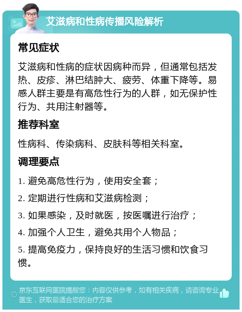 艾滋病和性病传播风险解析 常见症状 艾滋病和性病的症状因病种而异，但通常包括发热、皮疹、淋巴结肿大、疲劳、体重下降等。易感人群主要是有高危性行为的人群，如无保护性行为、共用注射器等。 推荐科室 性病科、传染病科、皮肤科等相关科室。 调理要点 1. 避免高危性行为，使用安全套； 2. 定期进行性病和艾滋病检测； 3. 如果感染，及时就医，按医嘱进行治疗； 4. 加强个人卫生，避免共用个人物品； 5. 提高免疫力，保持良好的生活习惯和饮食习惯。