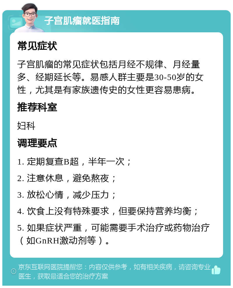 子宫肌瘤就医指南 常见症状 子宫肌瘤的常见症状包括月经不规律、月经量多、经期延长等。易感人群主要是30-50岁的女性，尤其是有家族遗传史的女性更容易患病。 推荐科室 妇科 调理要点 1. 定期复查B超，半年一次； 2. 注意休息，避免熬夜； 3. 放松心情，减少压力； 4. 饮食上没有特殊要求，但要保持营养均衡； 5. 如果症状严重，可能需要手术治疗或药物治疗（如GnRH激动剂等）。