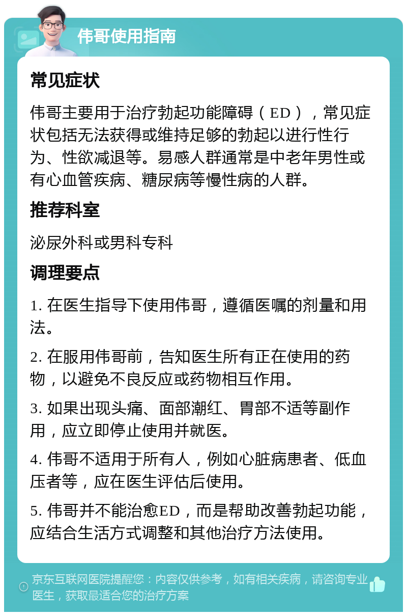 伟哥使用指南 常见症状 伟哥主要用于治疗勃起功能障碍（ED），常见症状包括无法获得或维持足够的勃起以进行性行为、性欲减退等。易感人群通常是中老年男性或有心血管疾病、糖尿病等慢性病的人群。 推荐科室 泌尿外科或男科专科 调理要点 1. 在医生指导下使用伟哥，遵循医嘱的剂量和用法。 2. 在服用伟哥前，告知医生所有正在使用的药物，以避免不良反应或药物相互作用。 3. 如果出现头痛、面部潮红、胃部不适等副作用，应立即停止使用并就医。 4. 伟哥不适用于所有人，例如心脏病患者、低血压者等，应在医生评估后使用。 5. 伟哥并不能治愈ED，而是帮助改善勃起功能，应结合生活方式调整和其他治疗方法使用。