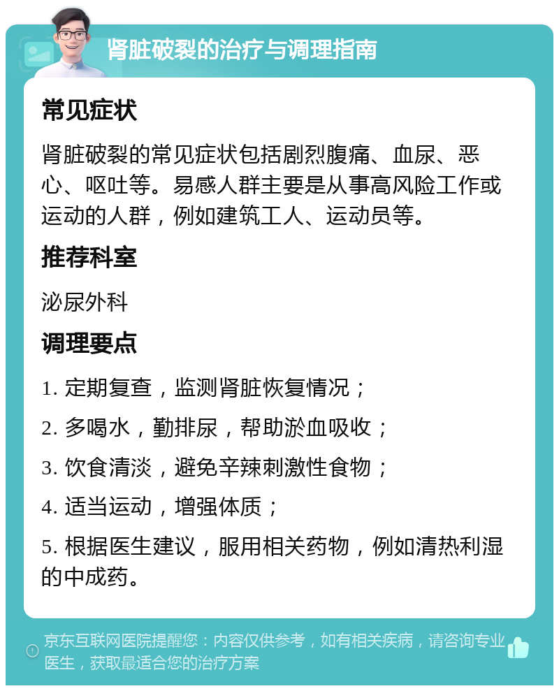 肾脏破裂的治疗与调理指南 常见症状 肾脏破裂的常见症状包括剧烈腹痛、血尿、恶心、呕吐等。易感人群主要是从事高风险工作或运动的人群，例如建筑工人、运动员等。 推荐科室 泌尿外科 调理要点 1. 定期复查，监测肾脏恢复情况； 2. 多喝水，勤排尿，帮助淤血吸收； 3. 饮食清淡，避免辛辣刺激性食物； 4. 适当运动，增强体质； 5. 根据医生建议，服用相关药物，例如清热利湿的中成药。