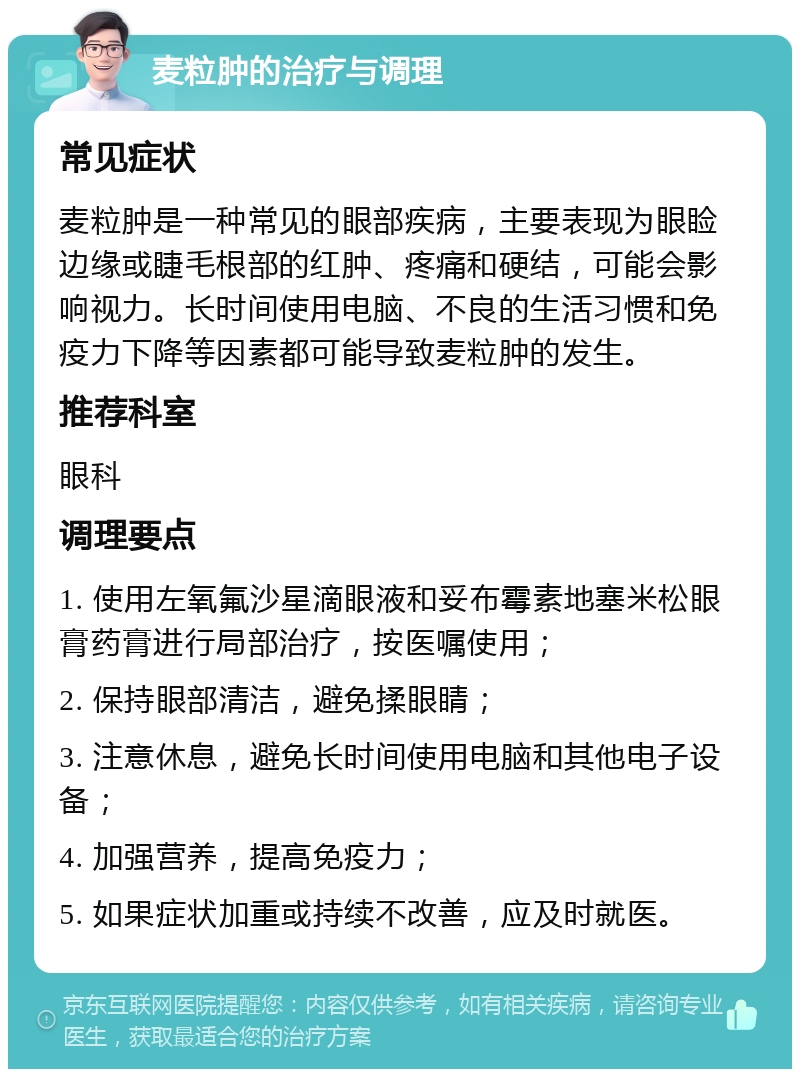 麦粒肿的治疗与调理 常见症状 麦粒肿是一种常见的眼部疾病，主要表现为眼睑边缘或睫毛根部的红肿、疼痛和硬结，可能会影响视力。长时间使用电脑、不良的生活习惯和免疫力下降等因素都可能导致麦粒肿的发生。 推荐科室 眼科 调理要点 1. 使用左氧氟沙星滴眼液和妥布霉素地塞米松眼膏药膏进行局部治疗，按医嘱使用； 2. 保持眼部清洁，避免揉眼睛； 3. 注意休息，避免长时间使用电脑和其他电子设备； 4. 加强营养，提高免疫力； 5. 如果症状加重或持续不改善，应及时就医。