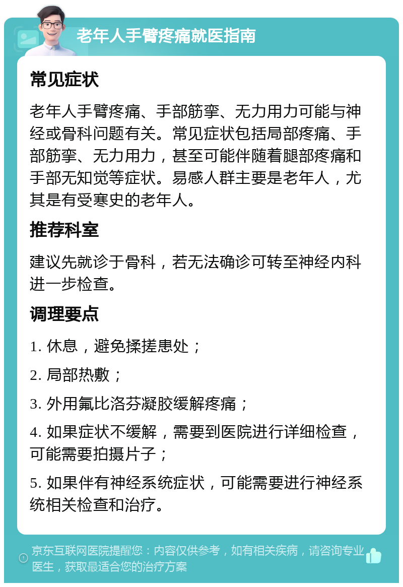 老年人手臂疼痛就医指南 常见症状 老年人手臂疼痛、手部筋挛、无力用力可能与神经或骨科问题有关。常见症状包括局部疼痛、手部筋挛、无力用力，甚至可能伴随着腿部疼痛和手部无知觉等症状。易感人群主要是老年人，尤其是有受寒史的老年人。 推荐科室 建议先就诊于骨科，若无法确诊可转至神经内科进一步检查。 调理要点 1. 休息，避免揉搓患处； 2. 局部热敷； 3. 外用氟比洛芬凝胶缓解疼痛； 4. 如果症状不缓解，需要到医院进行详细检查，可能需要拍摄片子； 5. 如果伴有神经系统症状，可能需要进行神经系统相关检查和治疗。