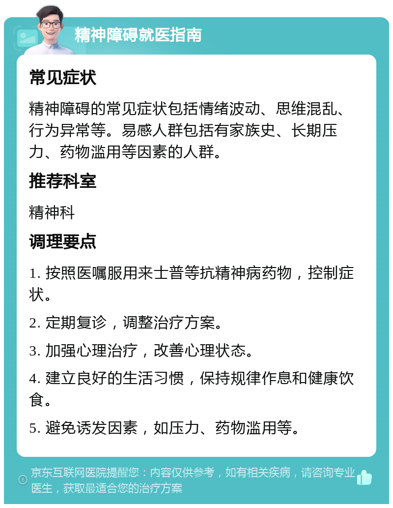 精神障碍就医指南 常见症状 精神障碍的常见症状包括情绪波动、思维混乱、行为异常等。易感人群包括有家族史、长期压力、药物滥用等因素的人群。 推荐科室 精神科 调理要点 1. 按照医嘱服用来士普等抗精神病药物，控制症状。 2. 定期复诊，调整治疗方案。 3. 加强心理治疗，改善心理状态。 4. 建立良好的生活习惯，保持规律作息和健康饮食。 5. 避免诱发因素，如压力、药物滥用等。