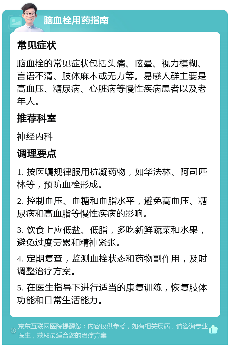 脑血栓用药指南 常见症状 脑血栓的常见症状包括头痛、眩晕、视力模糊、言语不清、肢体麻木或无力等。易感人群主要是高血压、糖尿病、心脏病等慢性疾病患者以及老年人。 推荐科室 神经内科 调理要点 1. 按医嘱规律服用抗凝药物，如华法林、阿司匹林等，预防血栓形成。 2. 控制血压、血糖和血脂水平，避免高血压、糖尿病和高血脂等慢性疾病的影响。 3. 饮食上应低盐、低脂，多吃新鲜蔬菜和水果，避免过度劳累和精神紧张。 4. 定期复查，监测血栓状态和药物副作用，及时调整治疗方案。 5. 在医生指导下进行适当的康复训练，恢复肢体功能和日常生活能力。