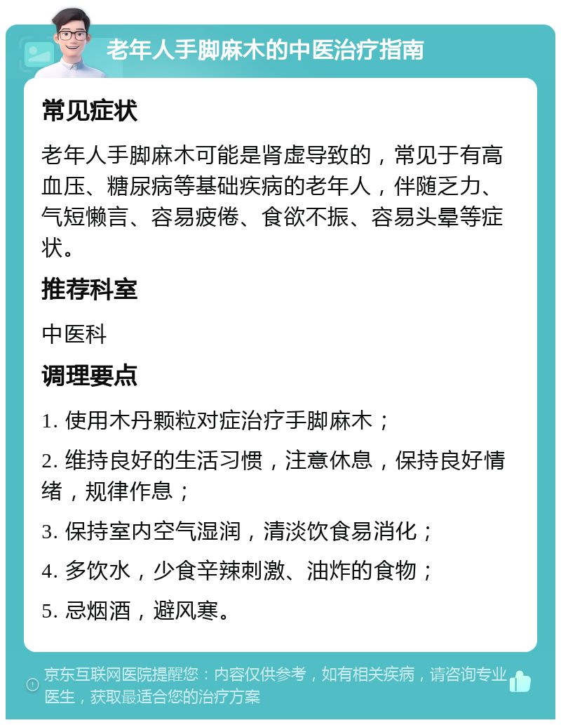 老年人手脚麻木的中医治疗指南 常见症状 老年人手脚麻木可能是肾虚导致的，常见于有高血压、糖尿病等基础疾病的老年人，伴随乏力、气短懒言、容易疲倦、食欲不振、容易头晕等症状。 推荐科室 中医科 调理要点 1. 使用木丹颗粒对症治疗手脚麻木； 2. 维持良好的生活习惯，注意休息，保持良好情绪，规律作息； 3. 保持室内空气湿润，清淡饮食易消化； 4. 多饮水，少食辛辣刺激、油炸的食物； 5. 忌烟酒，避风寒。