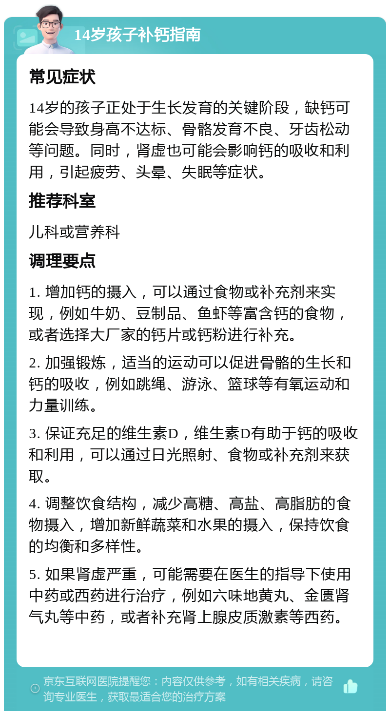 14岁孩子补钙指南 常见症状 14岁的孩子正处于生长发育的关键阶段，缺钙可能会导致身高不达标、骨骼发育不良、牙齿松动等问题。同时，肾虚也可能会影响钙的吸收和利用，引起疲劳、头晕、失眠等症状。 推荐科室 儿科或营养科 调理要点 1. 增加钙的摄入，可以通过食物或补充剂来实现，例如牛奶、豆制品、鱼虾等富含钙的食物，或者选择大厂家的钙片或钙粉进行补充。 2. 加强锻炼，适当的运动可以促进骨骼的生长和钙的吸收，例如跳绳、游泳、篮球等有氧运动和力量训练。 3. 保证充足的维生素D，维生素D有助于钙的吸收和利用，可以通过日光照射、食物或补充剂来获取。 4. 调整饮食结构，减少高糖、高盐、高脂肪的食物摄入，增加新鲜蔬菜和水果的摄入，保持饮食的均衡和多样性。 5. 如果肾虚严重，可能需要在医生的指导下使用中药或西药进行治疗，例如六味地黄丸、金匮肾气丸等中药，或者补充肾上腺皮质激素等西药。