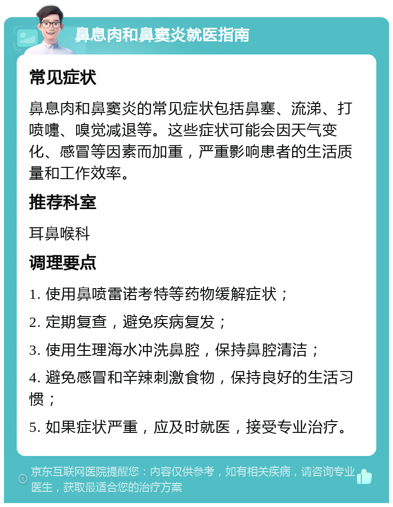 鼻息肉和鼻窦炎就医指南 常见症状 鼻息肉和鼻窦炎的常见症状包括鼻塞、流涕、打喷嚏、嗅觉减退等。这些症状可能会因天气变化、感冒等因素而加重，严重影响患者的生活质量和工作效率。 推荐科室 耳鼻喉科 调理要点 1. 使用鼻喷雷诺考特等药物缓解症状； 2. 定期复查，避免疾病复发； 3. 使用生理海水冲洗鼻腔，保持鼻腔清洁； 4. 避免感冒和辛辣刺激食物，保持良好的生活习惯； 5. 如果症状严重，应及时就医，接受专业治疗。