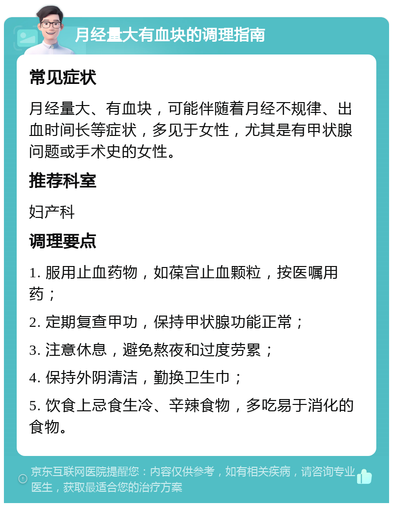 月经量大有血块的调理指南 常见症状 月经量大、有血块，可能伴随着月经不规律、出血时间长等症状，多见于女性，尤其是有甲状腺问题或手术史的女性。 推荐科室 妇产科 调理要点 1. 服用止血药物，如葆宫止血颗粒，按医嘱用药； 2. 定期复查甲功，保持甲状腺功能正常； 3. 注意休息，避免熬夜和过度劳累； 4. 保持外阴清洁，勤换卫生巾； 5. 饮食上忌食生冷、辛辣食物，多吃易于消化的食物。