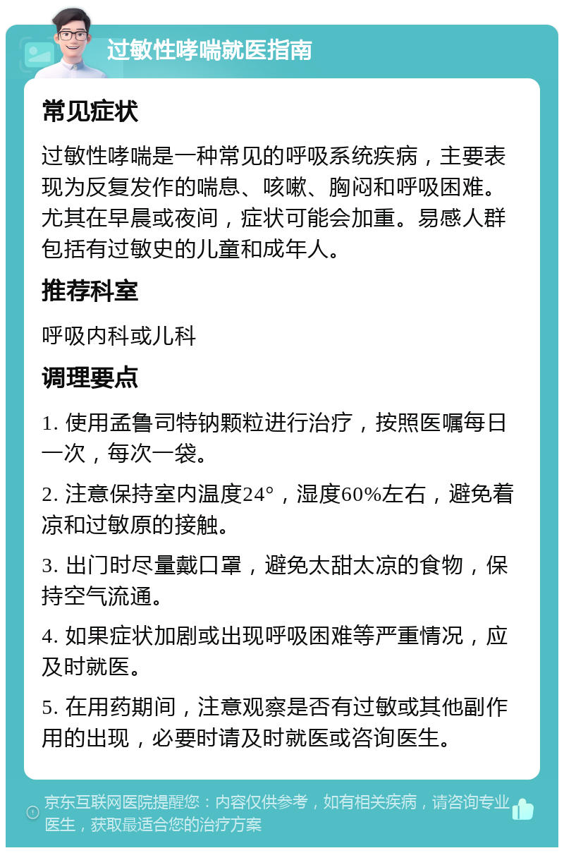 过敏性哮喘就医指南 常见症状 过敏性哮喘是一种常见的呼吸系统疾病，主要表现为反复发作的喘息、咳嗽、胸闷和呼吸困难。尤其在早晨或夜间，症状可能会加重。易感人群包括有过敏史的儿童和成年人。 推荐科室 呼吸内科或儿科 调理要点 1. 使用孟鲁司特钠颗粒进行治疗，按照医嘱每日一次，每次一袋。 2. 注意保持室内温度24°，湿度60%左右，避免着凉和过敏原的接触。 3. 出门时尽量戴口罩，避免太甜太凉的食物，保持空气流通。 4. 如果症状加剧或出现呼吸困难等严重情况，应及时就医。 5. 在用药期间，注意观察是否有过敏或其他副作用的出现，必要时请及时就医或咨询医生。