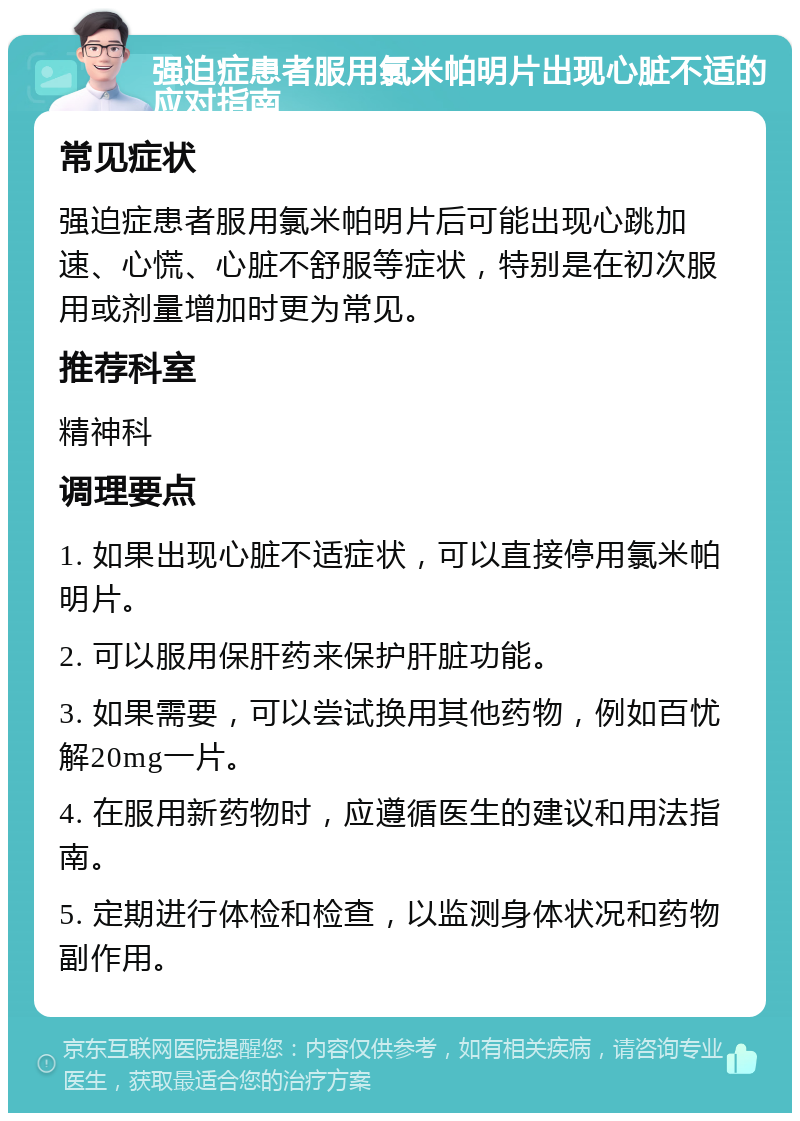 强迫症患者服用氯米帕明片出现心脏不适的应对指南 常见症状 强迫症患者服用氯米帕明片后可能出现心跳加速、心慌、心脏不舒服等症状，特别是在初次服用或剂量增加时更为常见。 推荐科室 精神科 调理要点 1. 如果出现心脏不适症状，可以直接停用氯米帕明片。 2. 可以服用保肝药来保护肝脏功能。 3. 如果需要，可以尝试换用其他药物，例如百忧解20mg一片。 4. 在服用新药物时，应遵循医生的建议和用法指南。 5. 定期进行体检和检查，以监测身体状况和药物副作用。