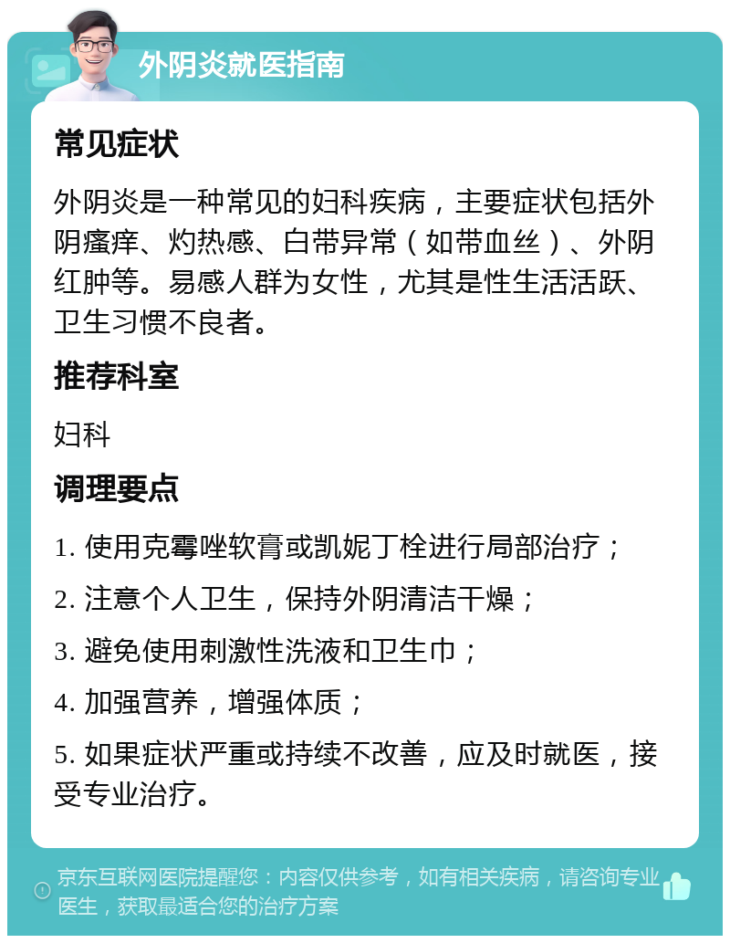 外阴炎就医指南 常见症状 外阴炎是一种常见的妇科疾病，主要症状包括外阴瘙痒、灼热感、白带异常（如带血丝）、外阴红肿等。易感人群为女性，尤其是性生活活跃、卫生习惯不良者。 推荐科室 妇科 调理要点 1. 使用克霉唑软膏或凯妮丁栓进行局部治疗； 2. 注意个人卫生，保持外阴清洁干燥； 3. 避免使用刺激性洗液和卫生巾； 4. 加强营养，增强体质； 5. 如果症状严重或持续不改善，应及时就医，接受专业治疗。