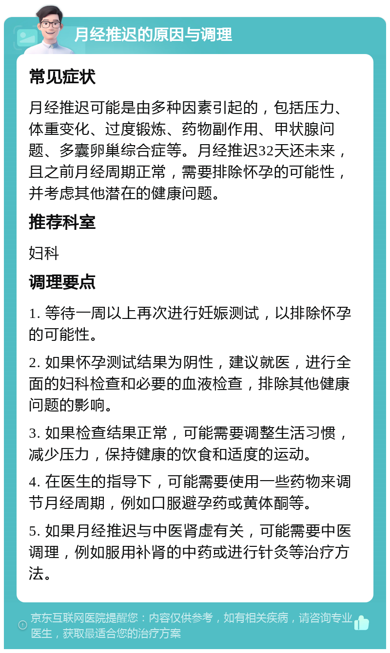 月经推迟的原因与调理 常见症状 月经推迟可能是由多种因素引起的，包括压力、体重变化、过度锻炼、药物副作用、甲状腺问题、多囊卵巢综合症等。月经推迟32天还未来，且之前月经周期正常，需要排除怀孕的可能性，并考虑其他潜在的健康问题。 推荐科室 妇科 调理要点 1. 等待一周以上再次进行妊娠测试，以排除怀孕的可能性。 2. 如果怀孕测试结果为阴性，建议就医，进行全面的妇科检查和必要的血液检查，排除其他健康问题的影响。 3. 如果检查结果正常，可能需要调整生活习惯，减少压力，保持健康的饮食和适度的运动。 4. 在医生的指导下，可能需要使用一些药物来调节月经周期，例如口服避孕药或黄体酮等。 5. 如果月经推迟与中医肾虚有关，可能需要中医调理，例如服用补肾的中药或进行针灸等治疗方法。