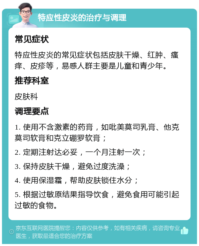 特应性皮炎的治疗与调理 常见症状 特应性皮炎的常见症状包括皮肤干燥、红肿、瘙痒、皮疹等，易感人群主要是儿童和青少年。 推荐科室 皮肤科 调理要点 1. 使用不含激素的药膏，如吡美莫司乳膏、他克莫司软膏和克立硼罗软膏； 2. 定期注射达必妥，一个月注射一次； 3. 保持皮肤干燥，避免过度洗澡； 4. 使用保湿霜，帮助皮肤锁住水分； 5. 根据过敏原结果指导饮食，避免食用可能引起过敏的食物。