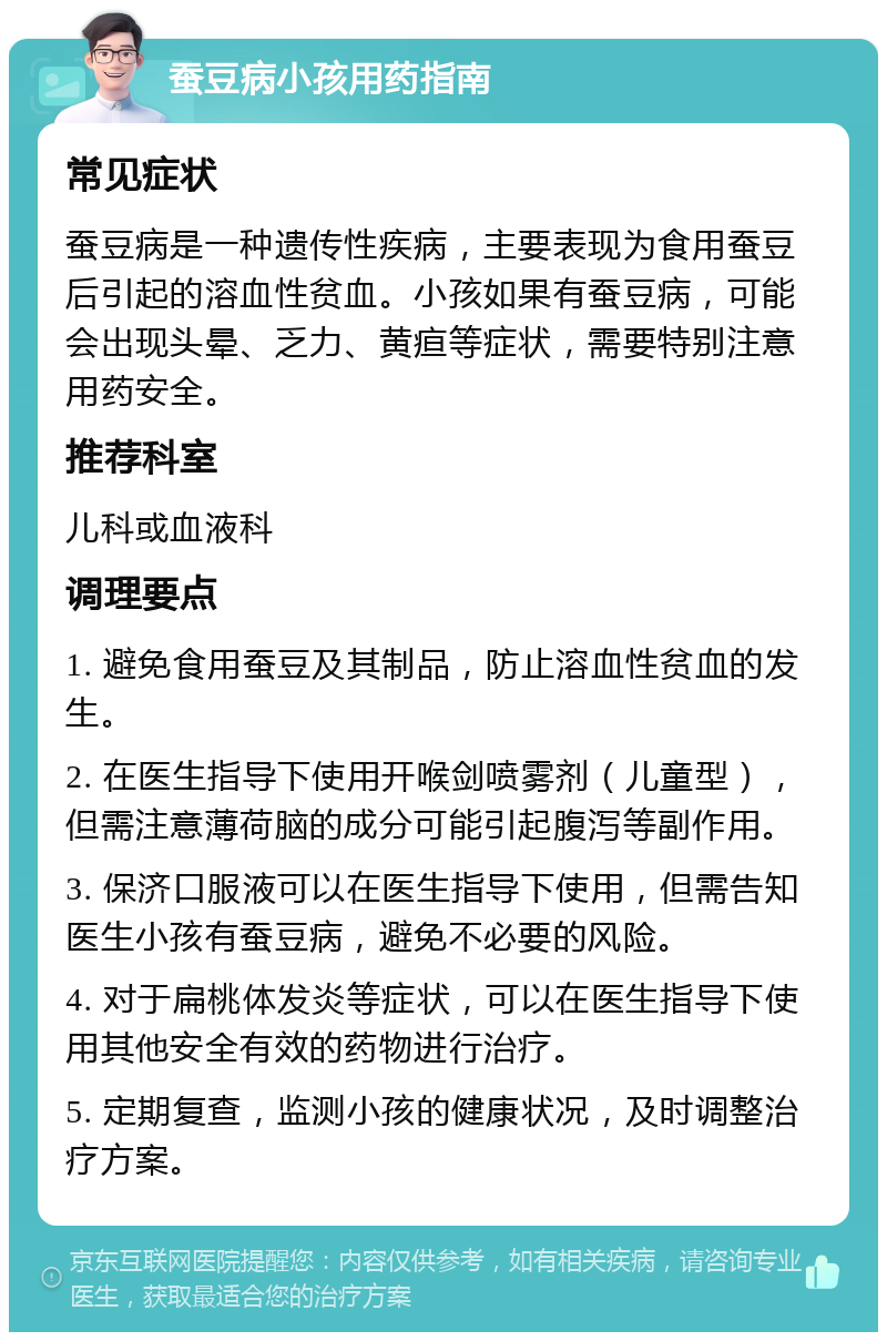 蚕豆病小孩用药指南 常见症状 蚕豆病是一种遗传性疾病，主要表现为食用蚕豆后引起的溶血性贫血。小孩如果有蚕豆病，可能会出现头晕、乏力、黄疸等症状，需要特别注意用药安全。 推荐科室 儿科或血液科 调理要点 1. 避免食用蚕豆及其制品，防止溶血性贫血的发生。 2. 在医生指导下使用开喉剑喷雾剂（儿童型），但需注意薄荷脑的成分可能引起腹泻等副作用。 3. 保济口服液可以在医生指导下使用，但需告知医生小孩有蚕豆病，避免不必要的风险。 4. 对于扁桃体发炎等症状，可以在医生指导下使用其他安全有效的药物进行治疗。 5. 定期复查，监测小孩的健康状况，及时调整治疗方案。