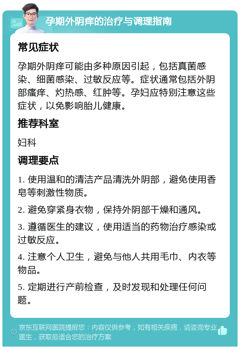 孕期外阴痒的治疗与调理指南 常见症状 孕期外阴痒可能由多种原因引起，包括真菌感染、细菌感染、过敏反应等。症状通常包括外阴部瘙痒、灼热感、红肿等。孕妇应特别注意这些症状，以免影响胎儿健康。 推荐科室 妇科 调理要点 1. 使用温和的清洁产品清洗外阴部，避免使用香皂等刺激性物质。 2. 避免穿紧身衣物，保持外阴部干燥和通风。 3. 遵循医生的建议，使用适当的药物治疗感染或过敏反应。 4. 注意个人卫生，避免与他人共用毛巾、内衣等物品。 5. 定期进行产前检查，及时发现和处理任何问题。