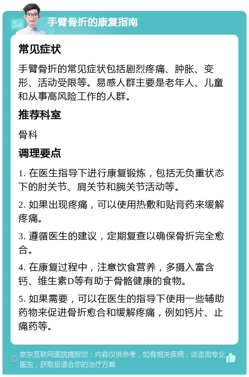 手臂骨折的康复指南 常见症状 手臂骨折的常见症状包括剧烈疼痛、肿胀、变形、活动受限等。易感人群主要是老年人、儿童和从事高风险工作的人群。 推荐科室 骨科 调理要点 1. 在医生指导下进行康复锻炼，包括无负重状态下的肘关节、肩关节和腕关节活动等。 2. 如果出现疼痛，可以使用热敷和贴膏药来缓解疼痛。 3. 遵循医生的建议，定期复查以确保骨折完全愈合。 4. 在康复过程中，注意饮食营养，多摄入富含钙、维生素D等有助于骨骼健康的食物。 5. 如果需要，可以在医生的指导下使用一些辅助药物来促进骨折愈合和缓解疼痛，例如钙片、止痛药等。