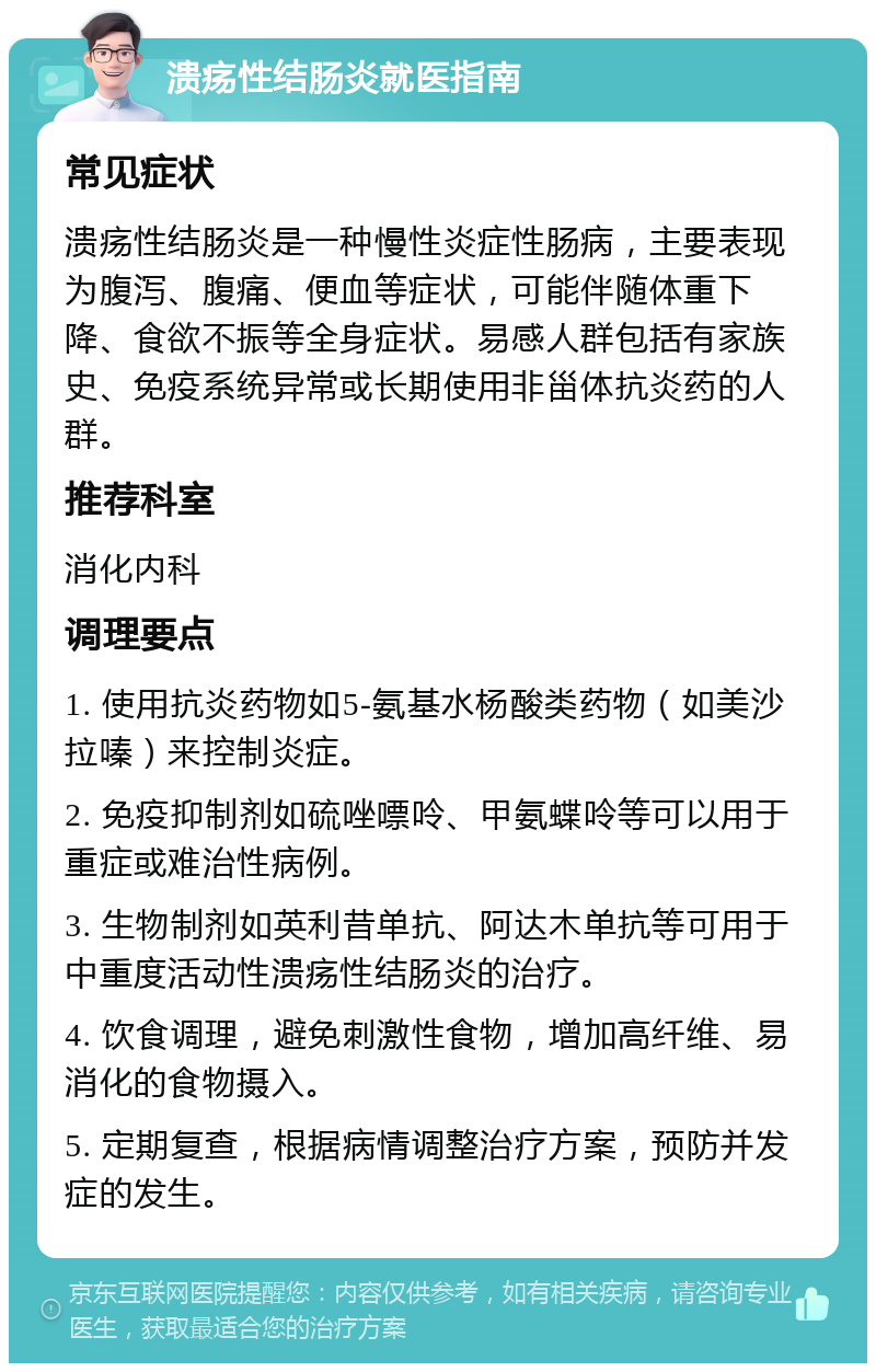 溃疡性结肠炎就医指南 常见症状 溃疡性结肠炎是一种慢性炎症性肠病，主要表现为腹泻、腹痛、便血等症状，可能伴随体重下降、食欲不振等全身症状。易感人群包括有家族史、免疫系统异常或长期使用非甾体抗炎药的人群。 推荐科室 消化内科 调理要点 1. 使用抗炎药物如5-氨基水杨酸类药物（如美沙拉嗪）来控制炎症。 2. 免疫抑制剂如硫唑嘌呤、甲氨蝶呤等可以用于重症或难治性病例。 3. 生物制剂如英利昔单抗、阿达木单抗等可用于中重度活动性溃疡性结肠炎的治疗。 4. 饮食调理，避免刺激性食物，增加高纤维、易消化的食物摄入。 5. 定期复查，根据病情调整治疗方案，预防并发症的发生。