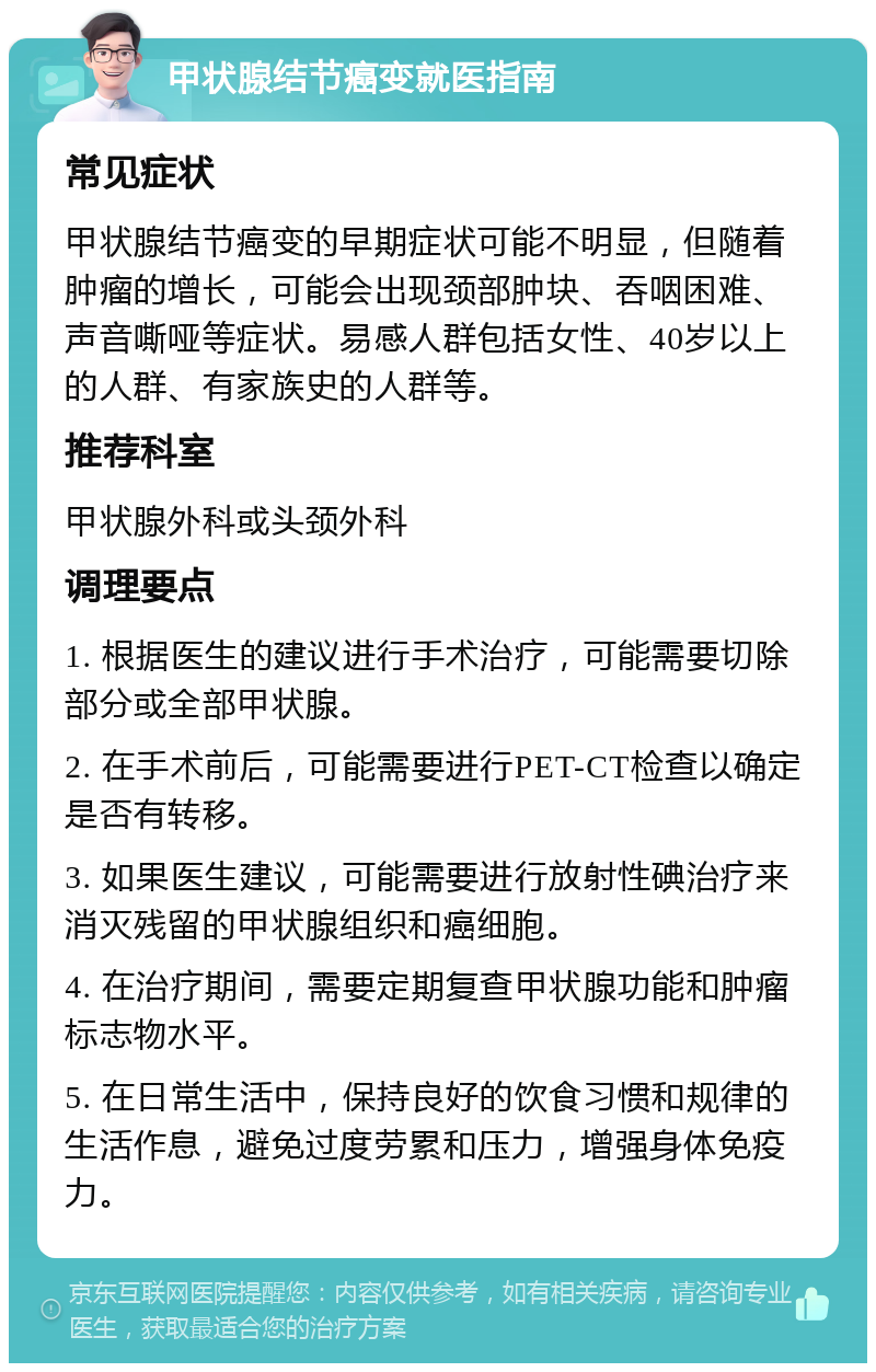 甲状腺结节癌变就医指南 常见症状 甲状腺结节癌变的早期症状可能不明显，但随着肿瘤的增长，可能会出现颈部肿块、吞咽困难、声音嘶哑等症状。易感人群包括女性、40岁以上的人群、有家族史的人群等。 推荐科室 甲状腺外科或头颈外科 调理要点 1. 根据医生的建议进行手术治疗，可能需要切除部分或全部甲状腺。 2. 在手术前后，可能需要进行PET-CT检查以确定是否有转移。 3. 如果医生建议，可能需要进行放射性碘治疗来消灭残留的甲状腺组织和癌细胞。 4. 在治疗期间，需要定期复查甲状腺功能和肿瘤标志物水平。 5. 在日常生活中，保持良好的饮食习惯和规律的生活作息，避免过度劳累和压力，增强身体免疫力。