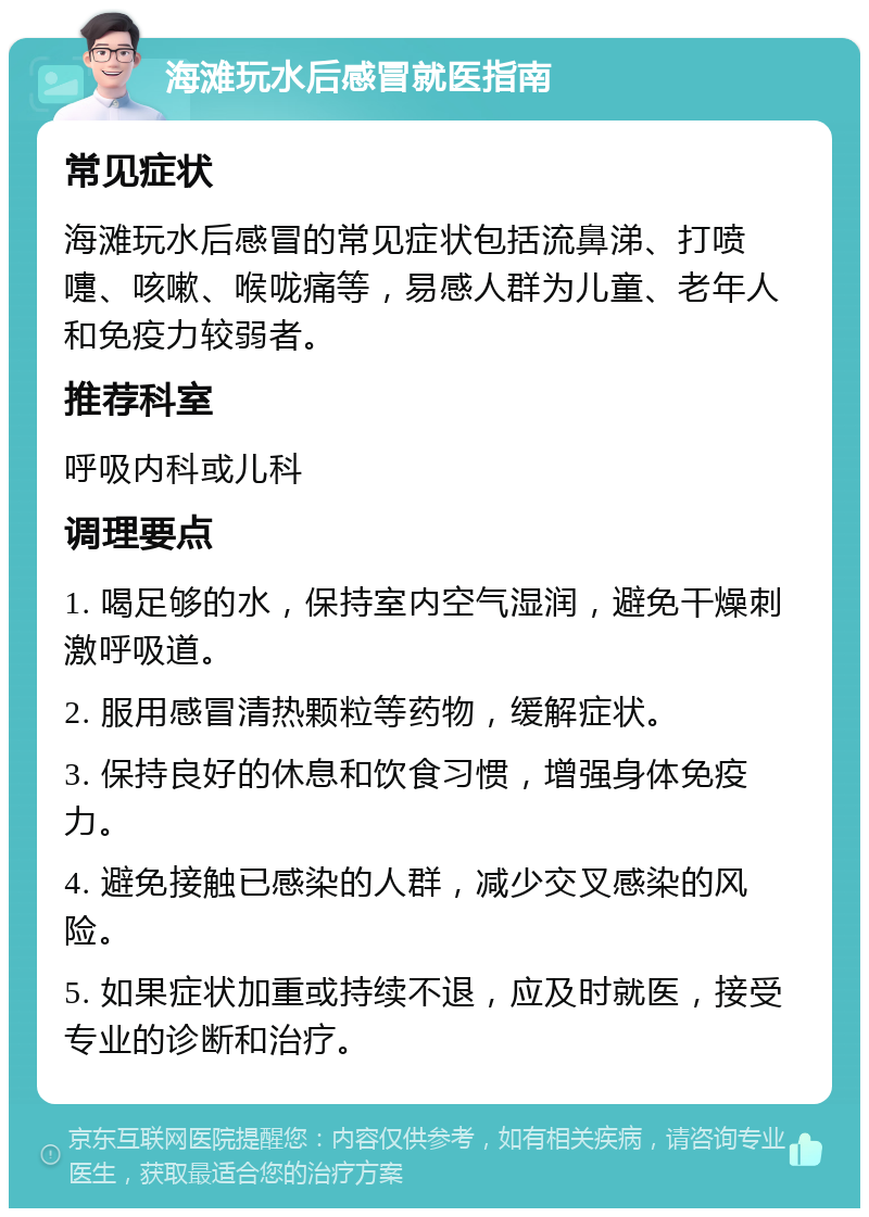 海滩玩水后感冒就医指南 常见症状 海滩玩水后感冒的常见症状包括流鼻涕、打喷嚏、咳嗽、喉咙痛等，易感人群为儿童、老年人和免疫力较弱者。 推荐科室 呼吸内科或儿科 调理要点 1. 喝足够的水，保持室内空气湿润，避免干燥刺激呼吸道。 2. 服用感冒清热颗粒等药物，缓解症状。 3. 保持良好的休息和饮食习惯，增强身体免疫力。 4. 避免接触已感染的人群，减少交叉感染的风险。 5. 如果症状加重或持续不退，应及时就医，接受专业的诊断和治疗。