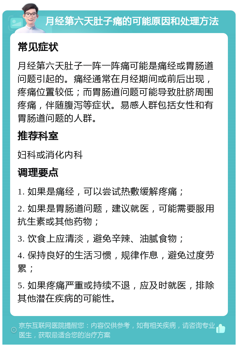 月经第六天肚子痛的可能原因和处理方法 常见症状 月经第六天肚子一阵一阵痛可能是痛经或胃肠道问题引起的。痛经通常在月经期间或前后出现，疼痛位置较低；而胃肠道问题可能导致肚脐周围疼痛，伴随腹泻等症状。易感人群包括女性和有胃肠道问题的人群。 推荐科室 妇科或消化内科 调理要点 1. 如果是痛经，可以尝试热敷缓解疼痛； 2. 如果是胃肠道问题，建议就医，可能需要服用抗生素或其他药物； 3. 饮食上应清淡，避免辛辣、油腻食物； 4. 保持良好的生活习惯，规律作息，避免过度劳累； 5. 如果疼痛严重或持续不退，应及时就医，排除其他潜在疾病的可能性。