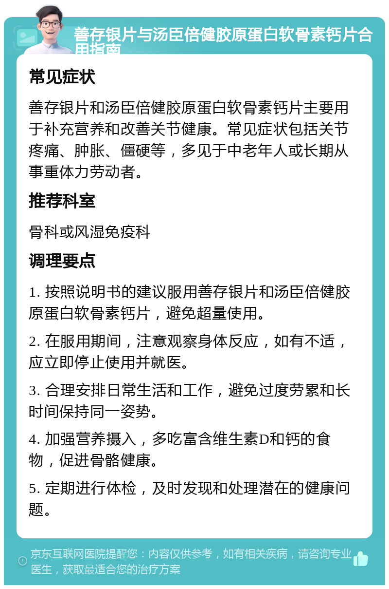 善存银片与汤臣倍健胶原蛋白软骨素钙片合用指南 常见症状 善存银片和汤臣倍健胶原蛋白软骨素钙片主要用于补充营养和改善关节健康。常见症状包括关节疼痛、肿胀、僵硬等，多见于中老年人或长期从事重体力劳动者。 推荐科室 骨科或风湿免疫科 调理要点 1. 按照说明书的建议服用善存银片和汤臣倍健胶原蛋白软骨素钙片，避免超量使用。 2. 在服用期间，注意观察身体反应，如有不适，应立即停止使用并就医。 3. 合理安排日常生活和工作，避免过度劳累和长时间保持同一姿势。 4. 加强营养摄入，多吃富含维生素D和钙的食物，促进骨骼健康。 5. 定期进行体检，及时发现和处理潜在的健康问题。