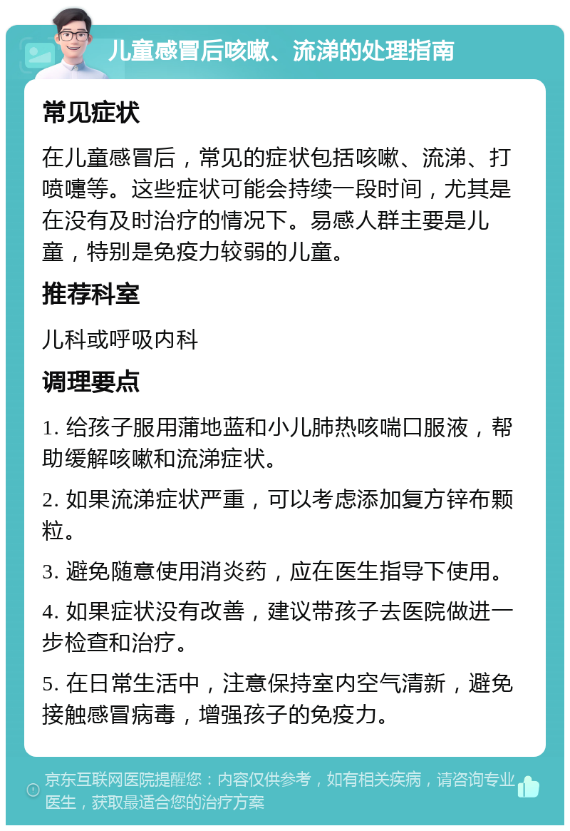 儿童感冒后咳嗽、流涕的处理指南 常见症状 在儿童感冒后，常见的症状包括咳嗽、流涕、打喷嚏等。这些症状可能会持续一段时间，尤其是在没有及时治疗的情况下。易感人群主要是儿童，特别是免疫力较弱的儿童。 推荐科室 儿科或呼吸内科 调理要点 1. 给孩子服用蒲地蓝和小儿肺热咳喘口服液，帮助缓解咳嗽和流涕症状。 2. 如果流涕症状严重，可以考虑添加复方锌布颗粒。 3. 避免随意使用消炎药，应在医生指导下使用。 4. 如果症状没有改善，建议带孩子去医院做进一步检查和治疗。 5. 在日常生活中，注意保持室内空气清新，避免接触感冒病毒，增强孩子的免疫力。