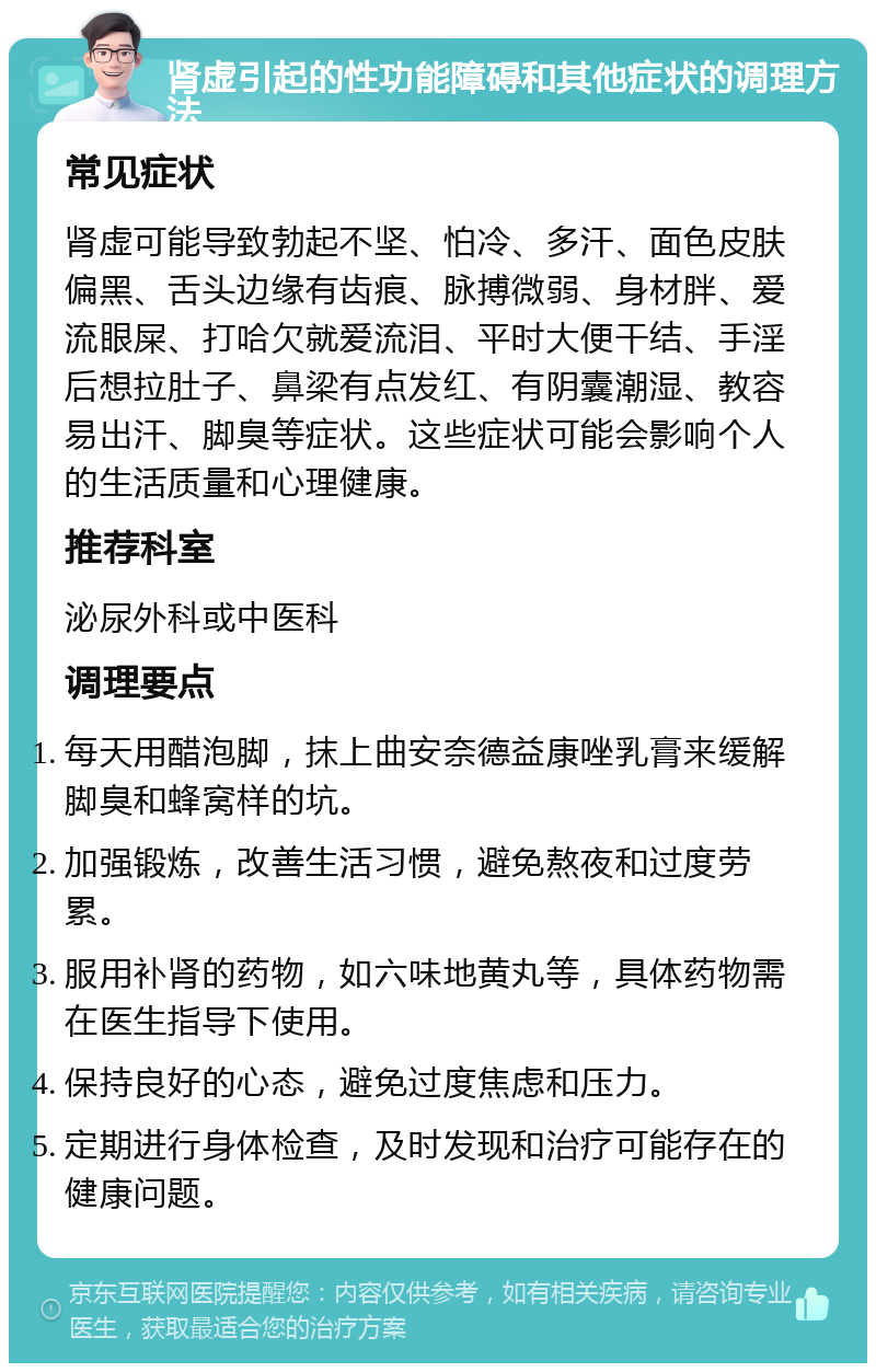 肾虚引起的性功能障碍和其他症状的调理方法 常见症状 肾虚可能导致勃起不坚、怕冷、多汗、面色皮肤偏黑、舌头边缘有齿痕、脉搏微弱、身材胖、爱流眼屎、打哈欠就爱流泪、平时大便干结、手淫后想拉肚子、鼻梁有点发红、有阴囊潮湿、教容易出汗、脚臭等症状。这些症状可能会影响个人的生活质量和心理健康。 推荐科室 泌尿外科或中医科 调理要点 每天用醋泡脚，抹上曲安奈德益康唑乳膏来缓解脚臭和蜂窝样的坑。 加强锻炼，改善生活习惯，避免熬夜和过度劳累。 服用补肾的药物，如六味地黄丸等，具体药物需在医生指导下使用。 保持良好的心态，避免过度焦虑和压力。 定期进行身体检查，及时发现和治疗可能存在的健康问题。