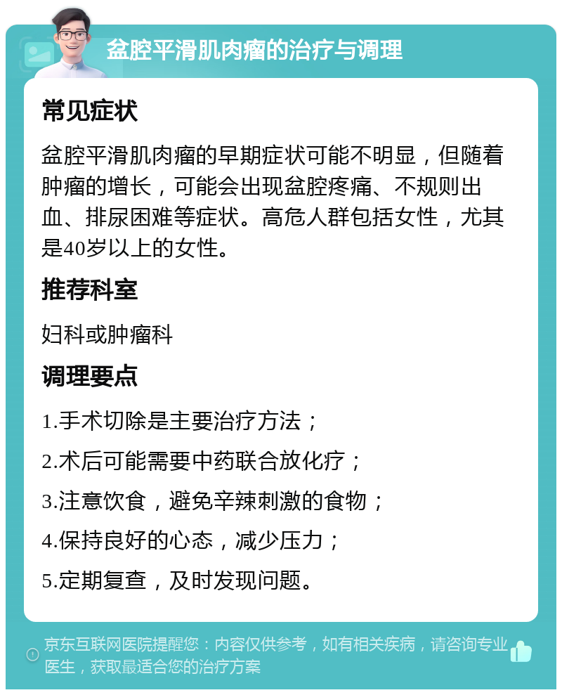 盆腔平滑肌肉瘤的治疗与调理 常见症状 盆腔平滑肌肉瘤的早期症状可能不明显，但随着肿瘤的增长，可能会出现盆腔疼痛、不规则出血、排尿困难等症状。高危人群包括女性，尤其是40岁以上的女性。 推荐科室 妇科或肿瘤科 调理要点 1.手术切除是主要治疗方法； 2.术后可能需要中药联合放化疗； 3.注意饮食，避免辛辣刺激的食物； 4.保持良好的心态，减少压力； 5.定期复查，及时发现问题。