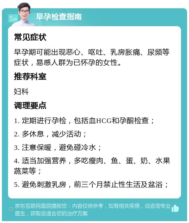 早孕检查指南 常见症状 早孕期可能出现恶心、呕吐、乳房胀痛、尿频等症状，易感人群为已怀孕的女性。 推荐科室 妇科 调理要点 1. 定期进行孕检，包括血HCG和孕酮检查； 2. 多休息，减少活动； 3. 注意保暖，避免碰冷水； 4. 适当加强营养，多吃瘦肉、鱼、蛋、奶、水果蔬菜等； 5. 避免刺激乳房，前三个月禁止性生活及盆浴；