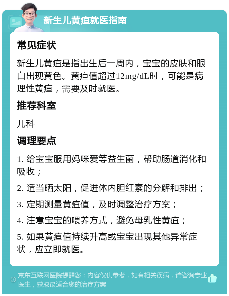 新生儿黄疸就医指南 常见症状 新生儿黄疸是指出生后一周内，宝宝的皮肤和眼白出现黄色。黄疸值超过12mg/dL时，可能是病理性黄疸，需要及时就医。 推荐科室 儿科 调理要点 1. 给宝宝服用妈咪爱等益生菌，帮助肠道消化和吸收； 2. 适当晒太阳，促进体内胆红素的分解和排出； 3. 定期测量黄疸值，及时调整治疗方案； 4. 注意宝宝的喂养方式，避免母乳性黄疸； 5. 如果黄疸值持续升高或宝宝出现其他异常症状，应立即就医。