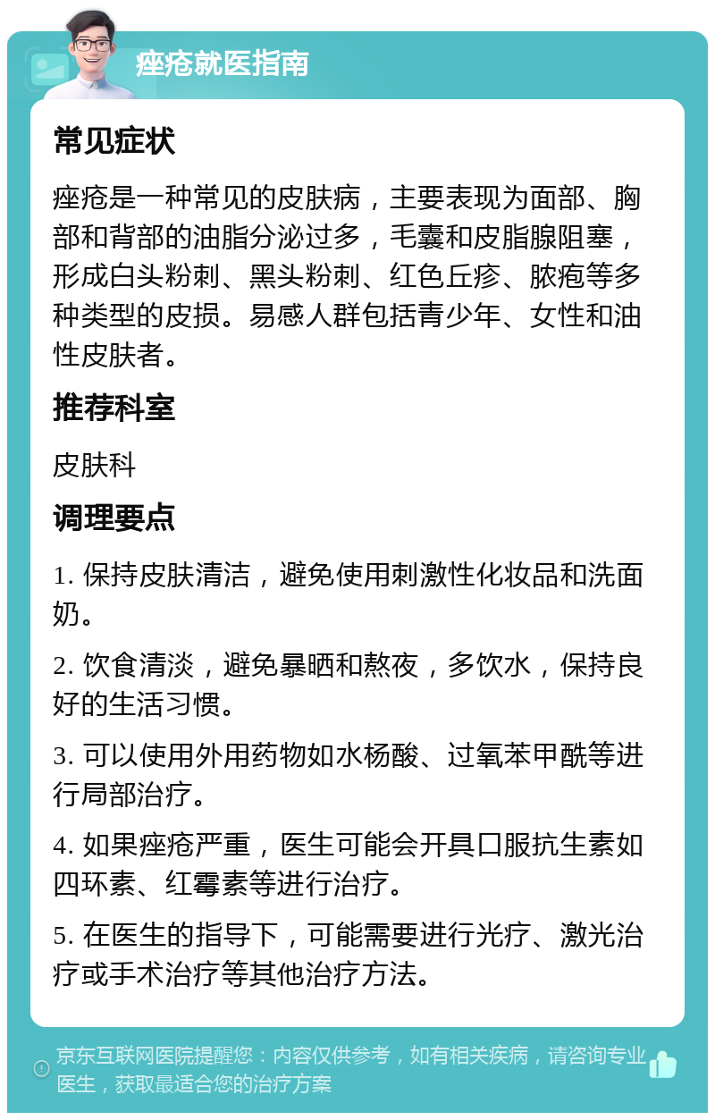 痤疮就医指南 常见症状 痤疮是一种常见的皮肤病，主要表现为面部、胸部和背部的油脂分泌过多，毛囊和皮脂腺阻塞，形成白头粉刺、黑头粉刺、红色丘疹、脓疱等多种类型的皮损。易感人群包括青少年、女性和油性皮肤者。 推荐科室 皮肤科 调理要点 1. 保持皮肤清洁，避免使用刺激性化妆品和洗面奶。 2. 饮食清淡，避免暴晒和熬夜，多饮水，保持良好的生活习惯。 3. 可以使用外用药物如水杨酸、过氧苯甲酰等进行局部治疗。 4. 如果痤疮严重，医生可能会开具口服抗生素如四环素、红霉素等进行治疗。 5. 在医生的指导下，可能需要进行光疗、激光治疗或手术治疗等其他治疗方法。