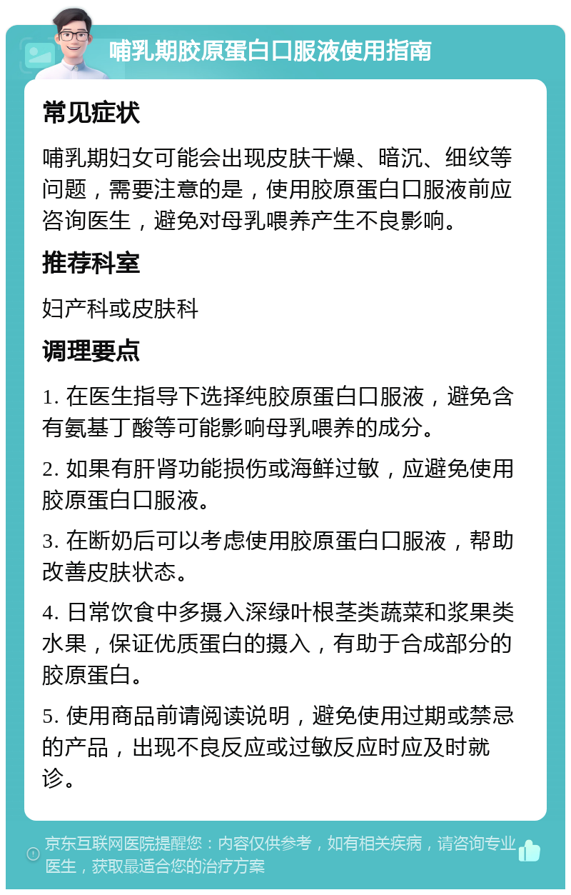 哺乳期胶原蛋白口服液使用指南 常见症状 哺乳期妇女可能会出现皮肤干燥、暗沉、细纹等问题，需要注意的是，使用胶原蛋白口服液前应咨询医生，避免对母乳喂养产生不良影响。 推荐科室 妇产科或皮肤科 调理要点 1. 在医生指导下选择纯胶原蛋白口服液，避免含有氨基丁酸等可能影响母乳喂养的成分。 2. 如果有肝肾功能损伤或海鲜过敏，应避免使用胶原蛋白口服液。 3. 在断奶后可以考虑使用胶原蛋白口服液，帮助改善皮肤状态。 4. 日常饮食中多摄入深绿叶根茎类蔬菜和浆果类水果，保证优质蛋白的摄入，有助于合成部分的胶原蛋白。 5. 使用商品前请阅读说明，避免使用过期或禁忌的产品，出现不良反应或过敏反应时应及时就诊。