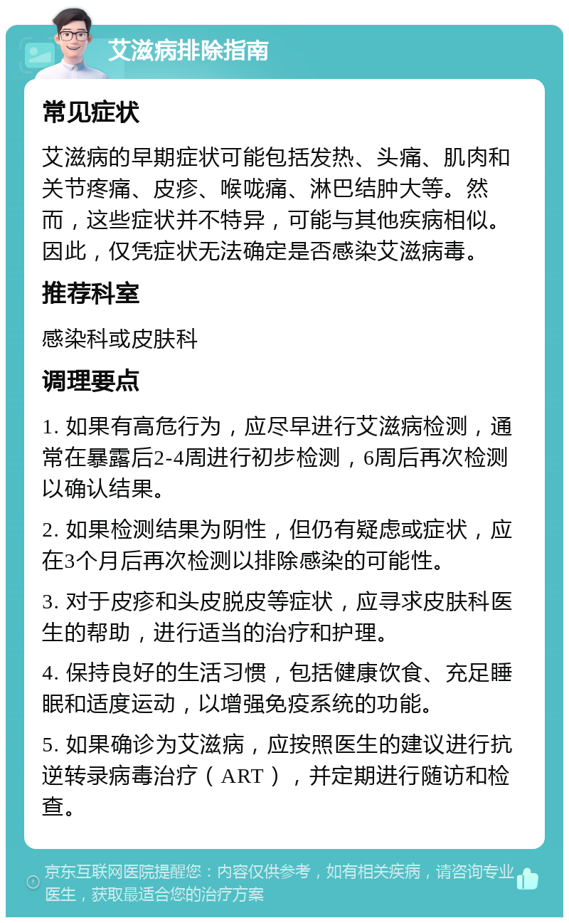 艾滋病排除指南 常见症状 艾滋病的早期症状可能包括发热、头痛、肌肉和关节疼痛、皮疹、喉咙痛、淋巴结肿大等。然而，这些症状并不特异，可能与其他疾病相似。因此，仅凭症状无法确定是否感染艾滋病毒。 推荐科室 感染科或皮肤科 调理要点 1. 如果有高危行为，应尽早进行艾滋病检测，通常在暴露后2-4周进行初步检测，6周后再次检测以确认结果。 2. 如果检测结果为阴性，但仍有疑虑或症状，应在3个月后再次检测以排除感染的可能性。 3. 对于皮疹和头皮脱皮等症状，应寻求皮肤科医生的帮助，进行适当的治疗和护理。 4. 保持良好的生活习惯，包括健康饮食、充足睡眠和适度运动，以增强免疫系统的功能。 5. 如果确诊为艾滋病，应按照医生的建议进行抗逆转录病毒治疗（ART），并定期进行随访和检查。