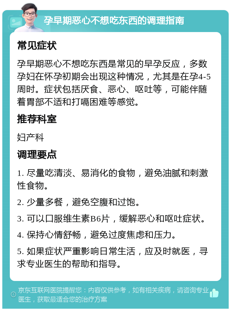 孕早期恶心不想吃东西的调理指南 常见症状 孕早期恶心不想吃东西是常见的早孕反应，多数孕妇在怀孕初期会出现这种情况，尤其是在孕4-5周时。症状包括厌食、恶心、呕吐等，可能伴随着胃部不适和打嗝困难等感觉。 推荐科室 妇产科 调理要点 1. 尽量吃清淡、易消化的食物，避免油腻和刺激性食物。 2. 少量多餐，避免空腹和过饱。 3. 可以口服维生素B6片，缓解恶心和呕吐症状。 4. 保持心情舒畅，避免过度焦虑和压力。 5. 如果症状严重影响日常生活，应及时就医，寻求专业医生的帮助和指导。