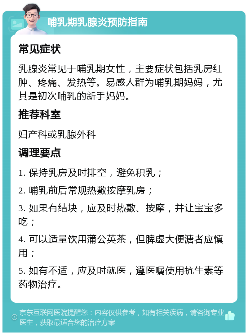 哺乳期乳腺炎预防指南 常见症状 乳腺炎常见于哺乳期女性，主要症状包括乳房红肿、疼痛、发热等。易感人群为哺乳期妈妈，尤其是初次哺乳的新手妈妈。 推荐科室 妇产科或乳腺外科 调理要点 1. 保持乳房及时排空，避免积乳； 2. 哺乳前后常规热敷按摩乳房； 3. 如果有结块，应及时热敷、按摩，并让宝宝多吃； 4. 可以适量饮用蒲公英茶，但脾虚大便溏者应慎用； 5. 如有不适，应及时就医，遵医嘱使用抗生素等药物治疗。