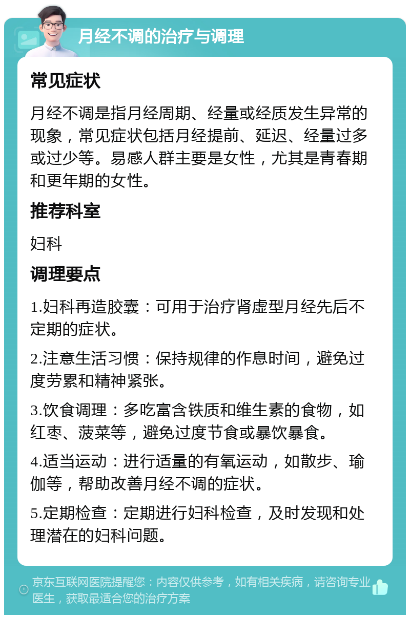 月经不调的治疗与调理 常见症状 月经不调是指月经周期、经量或经质发生异常的现象，常见症状包括月经提前、延迟、经量过多或过少等。易感人群主要是女性，尤其是青春期和更年期的女性。 推荐科室 妇科 调理要点 1.妇科再造胶囊：可用于治疗肾虚型月经先后不定期的症状。 2.注意生活习惯：保持规律的作息时间，避免过度劳累和精神紧张。 3.饮食调理：多吃富含铁质和维生素的食物，如红枣、菠菜等，避免过度节食或暴饮暴食。 4.适当运动：进行适量的有氧运动，如散步、瑜伽等，帮助改善月经不调的症状。 5.定期检查：定期进行妇科检查，及时发现和处理潜在的妇科问题。