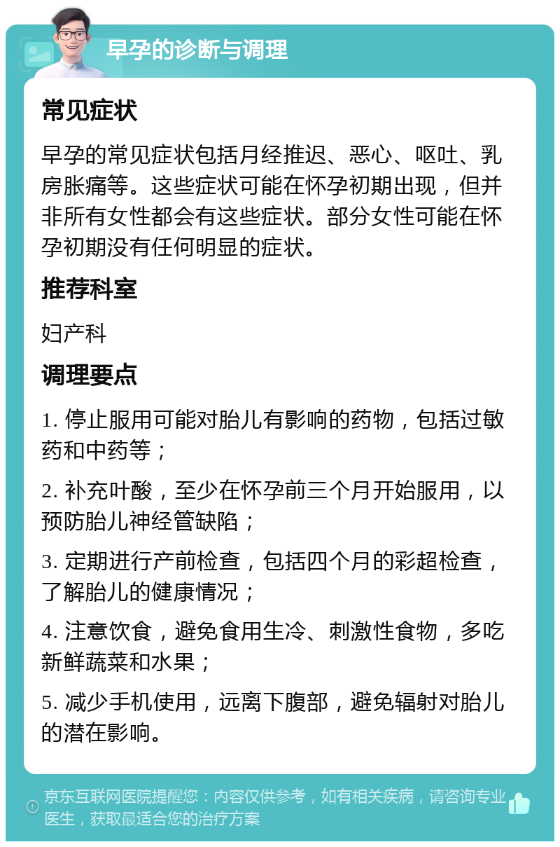 早孕的诊断与调理 常见症状 早孕的常见症状包括月经推迟、恶心、呕吐、乳房胀痛等。这些症状可能在怀孕初期出现，但并非所有女性都会有这些症状。部分女性可能在怀孕初期没有任何明显的症状。 推荐科室 妇产科 调理要点 1. 停止服用可能对胎儿有影响的药物，包括过敏药和中药等； 2. 补充叶酸，至少在怀孕前三个月开始服用，以预防胎儿神经管缺陷； 3. 定期进行产前检查，包括四个月的彩超检查，了解胎儿的健康情况； 4. 注意饮食，避免食用生冷、刺激性食物，多吃新鲜蔬菜和水果； 5. 减少手机使用，远离下腹部，避免辐射对胎儿的潜在影响。