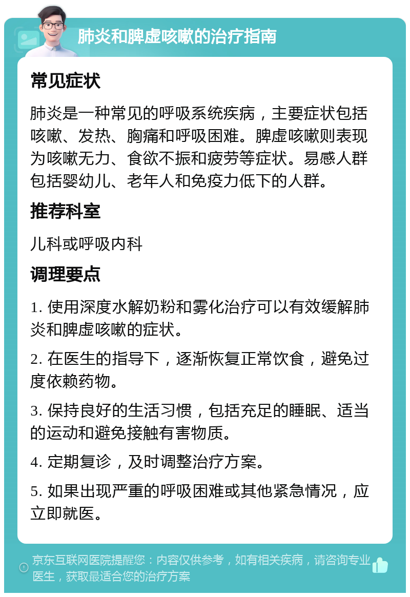 肺炎和脾虚咳嗽的治疗指南 常见症状 肺炎是一种常见的呼吸系统疾病，主要症状包括咳嗽、发热、胸痛和呼吸困难。脾虚咳嗽则表现为咳嗽无力、食欲不振和疲劳等症状。易感人群包括婴幼儿、老年人和免疫力低下的人群。 推荐科室 儿科或呼吸内科 调理要点 1. 使用深度水解奶粉和雾化治疗可以有效缓解肺炎和脾虚咳嗽的症状。 2. 在医生的指导下，逐渐恢复正常饮食，避免过度依赖药物。 3. 保持良好的生活习惯，包括充足的睡眠、适当的运动和避免接触有害物质。 4. 定期复诊，及时调整治疗方案。 5. 如果出现严重的呼吸困难或其他紧急情况，应立即就医。