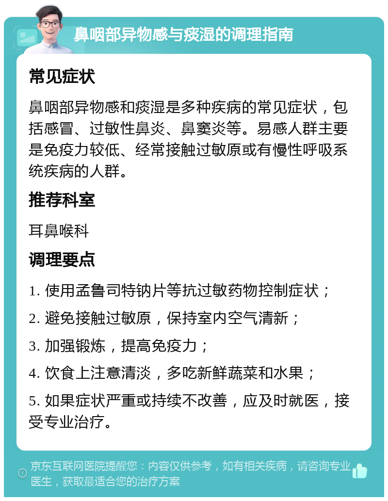 鼻咽部异物感与痰湿的调理指南 常见症状 鼻咽部异物感和痰湿是多种疾病的常见症状，包括感冒、过敏性鼻炎、鼻窦炎等。易感人群主要是免疫力较低、经常接触过敏原或有慢性呼吸系统疾病的人群。 推荐科室 耳鼻喉科 调理要点 1. 使用孟鲁司特钠片等抗过敏药物控制症状； 2. 避免接触过敏原，保持室内空气清新； 3. 加强锻炼，提高免疫力； 4. 饮食上注意清淡，多吃新鲜蔬菜和水果； 5. 如果症状严重或持续不改善，应及时就医，接受专业治疗。