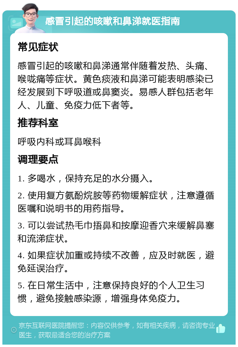 感冒引起的咳嗽和鼻涕就医指南 常见症状 感冒引起的咳嗽和鼻涕通常伴随着发热、头痛、喉咙痛等症状。黄色痰液和鼻涕可能表明感染已经发展到下呼吸道或鼻窦炎。易感人群包括老年人、儿童、免疫力低下者等。 推荐科室 呼吸内科或耳鼻喉科 调理要点 1. 多喝水，保持充足的水分摄入。 2. 使用复方氨酚烷胺等药物缓解症状，注意遵循医嘱和说明书的用药指导。 3. 可以尝试热毛巾捂鼻和按摩迎香穴来缓解鼻塞和流涕症状。 4. 如果症状加重或持续不改善，应及时就医，避免延误治疗。 5. 在日常生活中，注意保持良好的个人卫生习惯，避免接触感染源，增强身体免疫力。