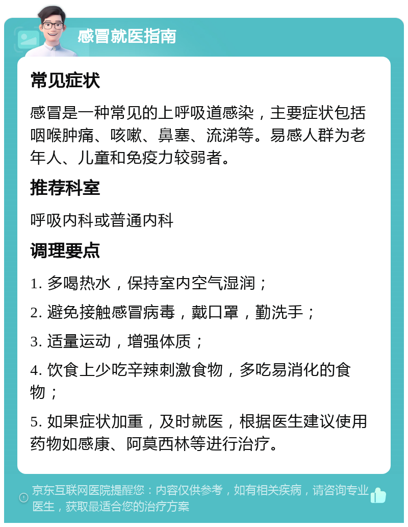 感冒就医指南 常见症状 感冒是一种常见的上呼吸道感染，主要症状包括咽喉肿痛、咳嗽、鼻塞、流涕等。易感人群为老年人、儿童和免疫力较弱者。 推荐科室 呼吸内科或普通内科 调理要点 1. 多喝热水，保持室内空气湿润； 2. 避免接触感冒病毒，戴口罩，勤洗手； 3. 适量运动，增强体质； 4. 饮食上少吃辛辣刺激食物，多吃易消化的食物； 5. 如果症状加重，及时就医，根据医生建议使用药物如感康、阿莫西林等进行治疗。