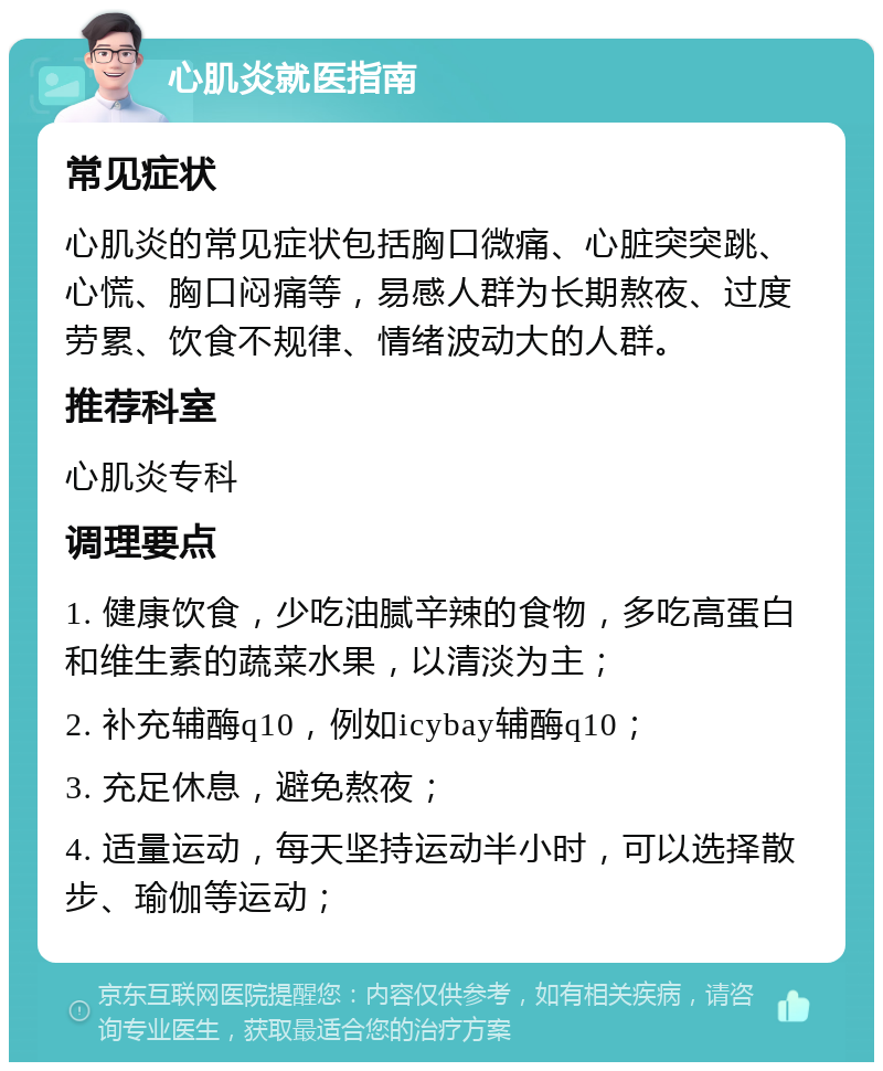 心肌炎就医指南 常见症状 心肌炎的常见症状包括胸口微痛、心脏突突跳、心慌、胸口闷痛等，易感人群为长期熬夜、过度劳累、饮食不规律、情绪波动大的人群。 推荐科室 心肌炎专科 调理要点 1. 健康饮食，少吃油腻辛辣的食物，多吃高蛋白和维生素的蔬菜水果，以清淡为主； 2. 补充辅酶q10，例如icybay辅酶q10； 3. 充足休息，避免熬夜； 4. 适量运动，每天坚持运动半小时，可以选择散步、瑜伽等运动；