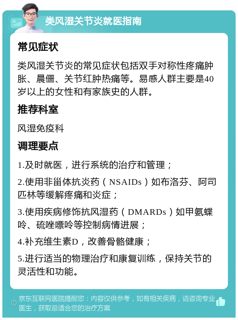 类风湿关节炎就医指南 常见症状 类风湿关节炎的常见症状包括双手对称性疼痛肿胀、晨僵、关节红肿热痛等。易感人群主要是40岁以上的女性和有家族史的人群。 推荐科室 风湿免疫科 调理要点 1.及时就医，进行系统的治疗和管理； 2.使用非甾体抗炎药（NSAIDs）如布洛芬、阿司匹林等缓解疼痛和炎症； 3.使用疾病修饰抗风湿药（DMARDs）如甲氨蝶呤、硫唑嘌呤等控制病情进展； 4.补充维生素D，改善骨骼健康； 5.进行适当的物理治疗和康复训练，保持关节的灵活性和功能。