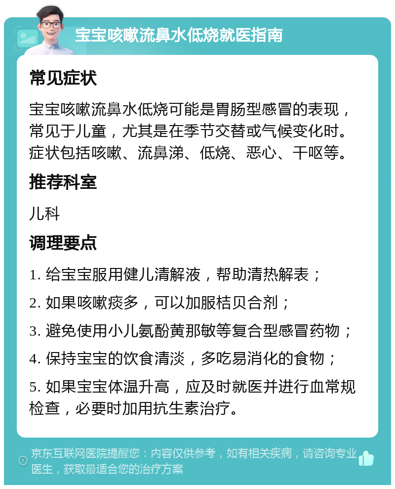 宝宝咳嗽流鼻水低烧就医指南 常见症状 宝宝咳嗽流鼻水低烧可能是胃肠型感冒的表现，常见于儿童，尤其是在季节交替或气候变化时。症状包括咳嗽、流鼻涕、低烧、恶心、干呕等。 推荐科室 儿科 调理要点 1. 给宝宝服用健儿清解液，帮助清热解表； 2. 如果咳嗽痰多，可以加服桔贝合剂； 3. 避免使用小儿氨酚黄那敏等复合型感冒药物； 4. 保持宝宝的饮食清淡，多吃易消化的食物； 5. 如果宝宝体温升高，应及时就医并进行血常规检查，必要时加用抗生素治疗。