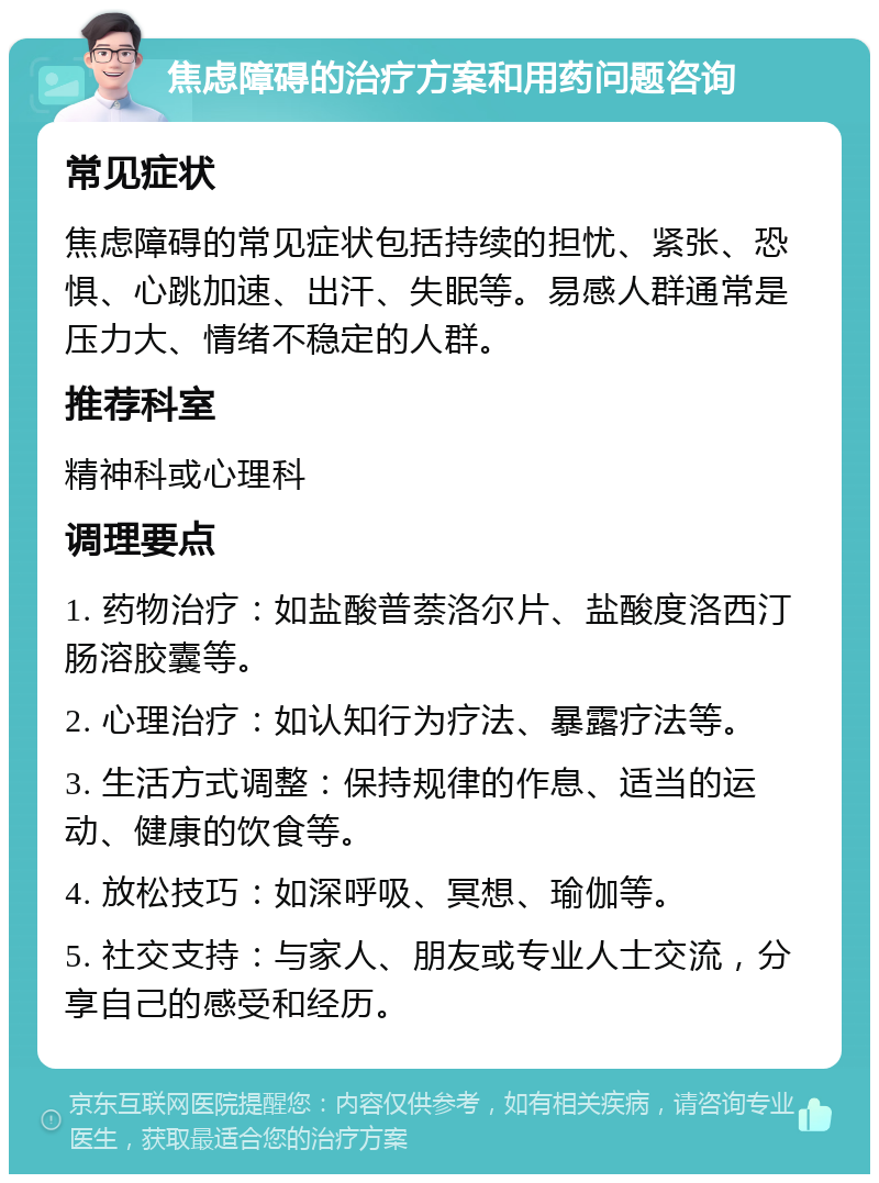 焦虑障碍的治疗方案和用药问题咨询 常见症状 焦虑障碍的常见症状包括持续的担忧、紧张、恐惧、心跳加速、出汗、失眠等。易感人群通常是压力大、情绪不稳定的人群。 推荐科室 精神科或心理科 调理要点 1. 药物治疗：如盐酸普萘洛尔片、盐酸度洛西汀肠溶胶囊等。 2. 心理治疗：如认知行为疗法、暴露疗法等。 3. 生活方式调整：保持规律的作息、适当的运动、健康的饮食等。 4. 放松技巧：如深呼吸、冥想、瑜伽等。 5. 社交支持：与家人、朋友或专业人士交流，分享自己的感受和经历。