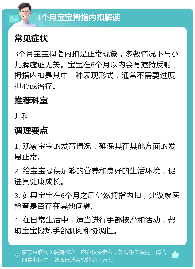 3个月宝宝拇指内扣解读 常见症状 3个月宝宝拇指内扣是正常现象，多数情况下与小儿脾虚证无关。宝宝在6个月以内会有握持反射，拇指内扣是其中一种表现形式，通常不需要过度担心或治疗。 推荐科室 儿科 调理要点 1. 观察宝宝的发育情况，确保其在其他方面的发展正常。 2. 给宝宝提供足够的营养和良好的生活环境，促进其健康成长。 3. 如果宝宝在6个月之后仍然拇指内扣，建议就医检查是否存在其他问题。 4. 在日常生活中，适当进行手部按摩和活动，帮助宝宝锻炼手部肌肉和协调性。