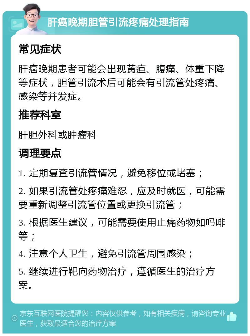 肝癌晚期胆管引流疼痛处理指南 常见症状 肝癌晚期患者可能会出现黄疸、腹痛、体重下降等症状，胆管引流术后可能会有引流管处疼痛、感染等并发症。 推荐科室 肝胆外科或肿瘤科 调理要点 1. 定期复查引流管情况，避免移位或堵塞； 2. 如果引流管处疼痛难忍，应及时就医，可能需要重新调整引流管位置或更换引流管； 3. 根据医生建议，可能需要使用止痛药物如吗啡等； 4. 注意个人卫生，避免引流管周围感染； 5. 继续进行靶向药物治疗，遵循医生的治疗方案。