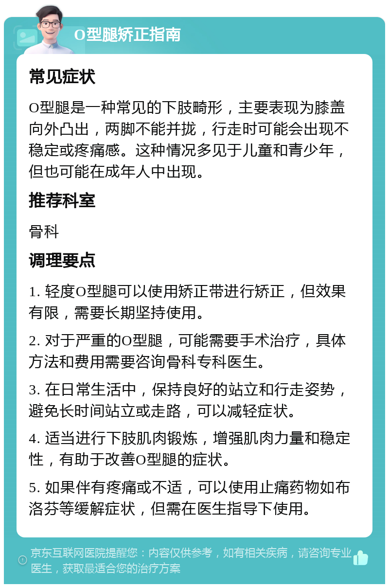 O型腿矫正指南 常见症状 O型腿是一种常见的下肢畸形，主要表现为膝盖向外凸出，两脚不能并拢，行走时可能会出现不稳定或疼痛感。这种情况多见于儿童和青少年，但也可能在成年人中出现。 推荐科室 骨科 调理要点 1. 轻度O型腿可以使用矫正带进行矫正，但效果有限，需要长期坚持使用。 2. 对于严重的O型腿，可能需要手术治疗，具体方法和费用需要咨询骨科专科医生。 3. 在日常生活中，保持良好的站立和行走姿势，避免长时间站立或走路，可以减轻症状。 4. 适当进行下肢肌肉锻炼，增强肌肉力量和稳定性，有助于改善O型腿的症状。 5. 如果伴有疼痛或不适，可以使用止痛药物如布洛芬等缓解症状，但需在医生指导下使用。