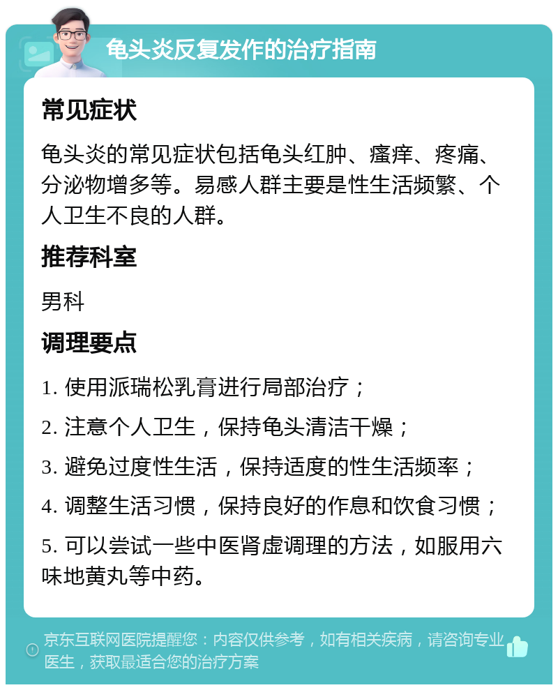 龟头炎反复发作的治疗指南 常见症状 龟头炎的常见症状包括龟头红肿、瘙痒、疼痛、分泌物增多等。易感人群主要是性生活频繁、个人卫生不良的人群。 推荐科室 男科 调理要点 1. 使用派瑞松乳膏进行局部治疗； 2. 注意个人卫生，保持龟头清洁干燥； 3. 避免过度性生活，保持适度的性生活频率； 4. 调整生活习惯，保持良好的作息和饮食习惯； 5. 可以尝试一些中医肾虚调理的方法，如服用六味地黄丸等中药。