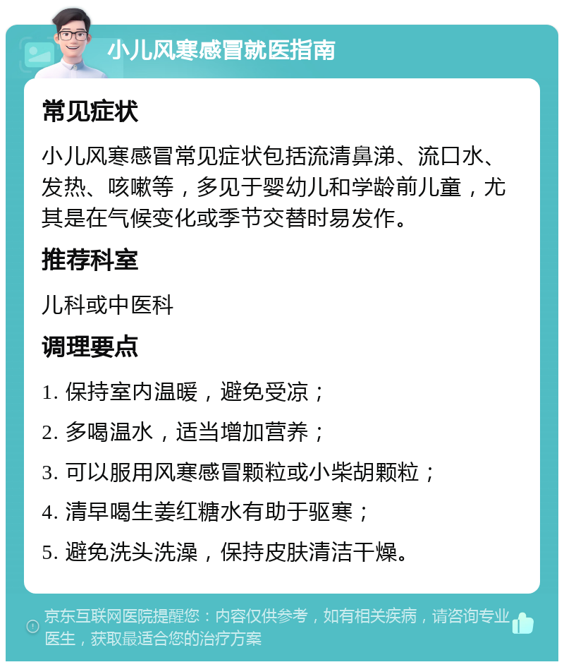 小儿风寒感冒就医指南 常见症状 小儿风寒感冒常见症状包括流清鼻涕、流口水、发热、咳嗽等，多见于婴幼儿和学龄前儿童，尤其是在气候变化或季节交替时易发作。 推荐科室 儿科或中医科 调理要点 1. 保持室内温暖，避免受凉； 2. 多喝温水，适当增加营养； 3. 可以服用风寒感冒颗粒或小柴胡颗粒； 4. 清早喝生姜红糖水有助于驱寒； 5. 避免洗头洗澡，保持皮肤清洁干燥。